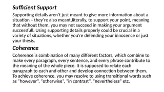 Sufficient Support
Supporting details aren’t just meant to give more information about a
situation – they’re also meant,literally, to support your point, meaning
that without them, you may not succeed in making your argument
successfull. Using supporting details properly could be crucial in a
variety of situations, whether you’re defending your innocence or just
your thesis.
Coherence
Coherence is combination of many different factors, which combine to
make every paragraph, every sentence, and every phrase contribute to
the meaning of the whole piece. It is supposed to relate each
paragraph to each and other and develop connection between them.
To achieve coherence, you may resolve to using transitional words such
as “however”, “otherwise”, “in contrast”, “nevertheless” etc.
 