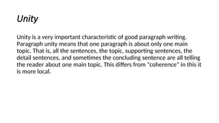 Unity
Unity is a very important characteristic of good paragraph writing.
Paragraph unity means that one paragraph is about only one main
topic. That is, all the sentences, the topic, supporting sentences, the
detail sentences, and sometimes the concluding sentence are all telling
the reader about one main topic. This differs from “coherence” in this it
is more local.
 