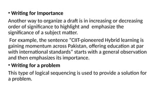 • Writing for Importance
Another way to organize a draft is in increasing or decreasing
order of significance to highlight and emphasize the
significance of a subject matter.
For example, the sentence “CIIT-pioneered Hybrid learning is
gaining momentum across Pakistan, offering education at par
with international standards” starts with a general observation
and then emphasizes its importance.
• Writing for a problem
This type of logical sequencing is used to provide a solution for
a problem.
 