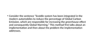 • Consider the sentence “EcoIdle system has been integrated in the
modern automobiles to reduce the percentage of Global Carbon
Emission, which are responsible for increasing the greenhouse effect
and consequently Global Warming.” This method first talks about an
implementation and then about the problem the implementation
addresses.
 