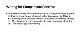 Writing for Comparison/Contrast
• As the term implies, this method is used in writing for comparing and
contrasting two different ideas and to furnish an analysis. This may
include comparison between two car companies, universities, airlines
etc. After finalizing a draft, remember to make your piece of writing
clear and follow logical formatting.
 
