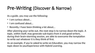 Pre-Writing (Discover & Narrow)
As a guide, you may use the following:
• I am curious about…
• I am confused about…
• Recently, I have been thinking a lot about…
After planning your write out, the next step is to narrow down the topic. A
topic, within itself, may generate sub-topics from it and good writers,
during their brain-storming session, are able to overcome the temptation
to write out whatever it is they think of first.
As an example, if you’re asked to write on Education, you may narrow the
topic down to yourExperience with Hybrid Learning.
 