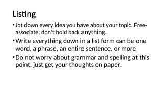 Listing
•Jot down every idea you have about your topic. Free-
associate; don’t hold back anything.
•Write everything down in a list form can be one
word, a phrase, an entire sentence, or more
•Do not worry about grammar and spelling at this
point, just get your thoughts on paper.
 