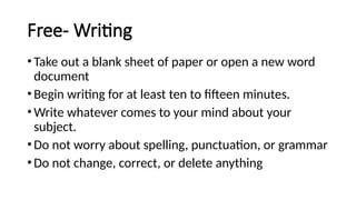 Free- Writing
•Take out a blank sheet of paper or open a new word
document
•Begin writing for at least ten to fifteen minutes.
•Write whatever comes to your mind about your
subject.
•Do not worry about spelling, punctuation, or grammar
•Do not change, correct, or delete anything
 