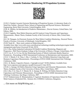 Acoustic Emission Monitoring Of Propulsion Systems
[1] M. S. Nashed, Acoustic Emission Monitoring of Propulsion Systems: A Laboratory Study of a
Small Gas Turbine , Doctoral Thesis, School of Engineering and Physical Sciences, Mechanical
Engineering, Heriot Watt University, United Kingdom, 2010.
[2] R. K. Mobley, An Introduction to Predictive Maintenance , Elsevier Science, United States, 2nd
Edition, 2002.
[3] M. P. Appleby, Wear Debris Detection and Oil Analysis Using Ultrasonic and Capacitance
Measurements , Master Thesis, Graduate Faculty of the University of Akron, Ohio, United State,
2010.
[4] I. M. Flanagan, An Electronic Systems for Wear Debris Condition Monitoring , Doctoral Thesis,
Faculty of Science, University of Edinburgh, United Kingdom, 1987.
[5] M. Neale M ... Show more content on Helpwriting.net ...
Available from: http://www.rolls royce.com/about/our technology/enabling technologies/engine health
management.aspx#sense [Accessed 30 July 2015].
[11] J. Zhu, Online Industrial Lubrication Oil Health Condition Monitoring, Diagnosis and
Prognostics , PhD Thesis Graduate College of the University of Illinois, Chicago, United States, 2013.
[12] Y. Liu, X. Li, X. Cao, On line Monitoring System of Vehicle Lubricants Quality Based on
Permittivity , Proceedings of IEEE International Conference on Mechatronics and Automation, 2009.
[13] S. V. Murali, F. K. Choy, J. Zhe, J. Carletta, X. Xia, Oil Debris Detection Using Static and
Dynamic Capacitance Measurements , Proceedings of STLE/ASME International Joint Tribology
Conference, 2008.
[14] L. K. Baxter, Capacitive Sensors , Copyright revised 7 20 00, [Online]. Available from:
http://www.capsense.com/capsense wp.pdf [Accessed 21 July 2015].
[15] M. A. Sarangi, Oil Debris Detection Using Capacitance and Ultrasonic Measurements , Master
Thesis, Graduate Faculty of the University of Akron, Ohio, United States, 2007.
[16] J. Zhe, F. K. Choy, S. V. Murali, M. A. Sarangi, R. Wilfong, Oil Debris Detection Using
Capacitance and Ultrasonic Measurements , Proceedings of STLE/ASME International Joint
Tribology Conference, San Diego, California, 2007.
[17] P. Venkateswaran, R. Minasamudram, P. Agarwal, Simulation of Capacitance Sensor for Wear
Metal Analysis of Industrial Oils , Siemens AG, COMSOL Conference, Bangalore,
... Get more on HelpWriting.net ...
 