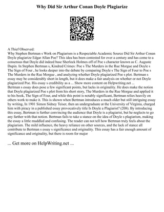 Why Did Sir Arthur Conan Doyle Plagiarize
A Thief Observed:
Why Stephen Bertman s Work on Plagiarism is a Respectable Academic Source Did Sir Arthur Conan
Doyle plagiarize Edgar Allan Poe? This idea has been contested for over a century and has come to a
consensus that Doyle did indeed base Sherlock Holmes off of Poe s character known as C. Auguste
Dupin. In Stephen Bertman s, Kindred Crimes: Poe s The Murders in the Rue Morgue and Doyle s
The Sign of Four , he looks deeper into the debate by comparing Doyle s The Sign of Four to Poe s
The Murders in the Rue Morgue , and analyzing whether Doyle plagiarized Poe s plot. Bertman s
essay may be considerably short in length, but it does make a fair analysis on whether or not Doyle
plagiarized Poe. His essay s credibility as a ... Show more content on Helpwriting.net ...
Bertman s essay does pose a few significant points, but lacks in originality. He does make the notion
that Doyle plagiarized Poe s plot from his short story, The Murders in the Rue Morgue and applied it
to his book, The Sign of Four, and while this point is notably significant, Bertman relies heavily on
others work to make it. This is shown when Bertman introduces a much older but still intriguing essay
by writing, In 1901 Simon Sidney Teiser, then an undergraduate at the University of Virginia, charged
him with piracy in a published essay provocatively title Is Doyle a Plagiarist? (208). By introducing
this essay, Bertman is further convincing the audience that Doyle is a plagiarist, but he neglects to go
any farther with that notion. Bertman fails to take a stance on the idea of Doyle s plagiarism, making
the essay a little muddled and confusing. The reader can not tell how Bertman truly feels about the
plagiarism. The mild influence, the heavy reliance on other sources, and the lack of stance all
contribute to Bertman s essay s significance and originality. This essay has a fair enough amount of
significance and originality, but there is room for major
... Get more on HelpWriting.net ...
 
