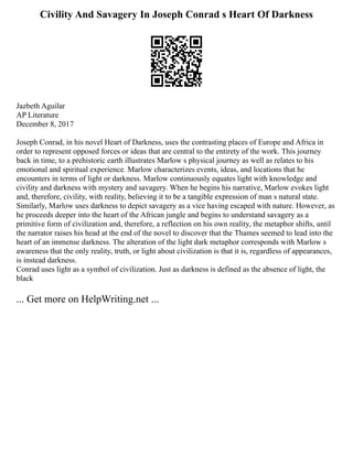 Civility And Savagery In Joseph Conrad s Heart Of Darkness
Jazbeth Aguilar
AP Literature
December 8, 2017
Joseph Conrad, in his novel Heart of Darkness, uses the contrasting places of Europe and Africa in
order to represent opposed forces or ideas that are central to the entirety of the work. This journey
back in time, to a prehistoric earth illustrates Marlow s physical journey as well as relates to his
emotional and spiritual experience. Marlow characterizes events, ideas, and locations that he
encounters in terms of light or darkness. Marlow continuously equates light with knowledge and
civility and darkness with mystery and savagery. When he begins his narrative, Marlow evokes light
and, therefore, civility, with reality, believing it to be a tangible expression of man s natural state.
Similarly, Marlow uses darkness to depict savagery as a vice having escaped with nature. However, as
he proceeds deeper into the heart of the African jungle and begins to understand savagery as a
primitive form of civilization and, therefore, a reflection on his own reality, the metaphor shifts, until
the narrator raises his head at the end of the novel to discover that the Thames seemed to lead into the
heart of an immense darkness. The alteration of the light dark metaphor corresponds with Marlow s
awareness that the only reality, truth, or light about civilization is that it is, regardless of appearances,
is instead darkness.
Conrad uses light as a symbol of civilization. Just as darkness is defined as the absence of light, the
black
... Get more on HelpWriting.net ...
 