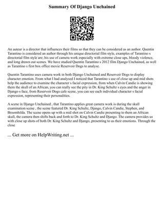 Summary Of Django Unchained
An auteur is a director that influences their films so that they can be considered as an author. Quentin
Tarantino is considered an author through his unique directorial film style, examples of Tarantino s
directorial film style are; his use of camera work especially with extreme close ups, bloody violence,
and long drawn out scenes. We have studied Quentin Tarantino s 2012 film Django Unchained, as well
as Tarantino s first box office movie Reservoir Dogs to analyse.
Quentin Tarantino uses camera work in both Django Unchained and Reservoir Dogs to display
character emotion. From what I had analysed I noticed that Tarantino s use of close up and mid shots
help the audience to examine the character s facial expression, from when Calvin Candie is showing
them the skull of an African, you can really see the pity in Dr. King Schultz s eyes and the anger in
Django s face, from Reservoir Dogs cafe scene, you can see each individual character s facial
expression, representing their personalities.
A scene in Django Unchained , that Tarantino applies great camera work is during the skull
examination scene , the scene featured Dr. King Schultz, Django, Calvin Candie, Stephen, and
Broomhilda. The scene opens up with a mid shot on Calvin Candie presenting to them an African
skull, the camera then shifts back and forth to Dr. King Schultz and Django. The camera provides us
with close up shots of both Dr. King Schultz and Django, presenting to us their emotions. Through the
close
... Get more on HelpWriting.net ...
 