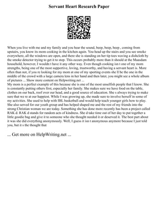 Servant Heart Research Paper
When you live with me and my family and you hear the sound, beep, beep, beep , coming from
upstairs, you know its mom cooking in the kitchen again. You head up the stairs and you see smoke
everywhere, all the windows are open, and there she is standing on her tip toes waving a dishcloth by
the smoke detector trying to get it to stop. This occurs probably more than it should at the Maasdam
household, however, I wouldn t have it any other way. Even though cooking isn t one of my mom
strengths, being one of the most supportive, loving, trustworthy, and having a servant heart is. More
often than not, if you re looking for my mom at one of my sporting events she ll be the one in the
middle of the crowd with a large camera lens in her hand and then later, you might see a whole album
of pictures ... Show more content on Helpwriting.net ...
My mom is a perfect example of this because she is one of the most unselfish people that I know. She
is constantly putting others first, especially her family. She makes sure we have food on the table,
clothes on our back, roof over our head, and a good source of education. She s always trying to make
sure that we re at our happiest. While I was growing up, she made sure to involve herself in some of
my activities. She used to help with IBL basketball and would help teach younger girls how to play.
She also served for our youth group and has helped shaped me and the rest of my friends into the
strong Christian woman we are today. Something she has done more recently has been a project called
RAK d. RAK d stands for random acts of kindness. She d take time out of her day to put together a
little goodie bag and give it to someone who she thought needed it or deserved it. The best part about
it was she did everything anonymously. Well, I guess it isn t anonymous anymore because I just told
you, but it s the thought that
... Get more on HelpWriting.net ...
 