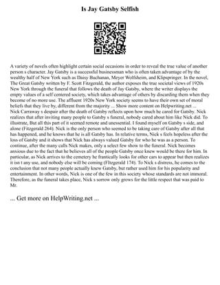 Is Jay Gatsby Selfish
A variety of novels often highlight certain social occasions in order to reveal the true value of another
person s character. Jay Gatsby is a successful businessman who is often taken advantage of by the
wealthy half of New York such as Daisy Buchanan, Meyer Wolfsheim, and Klipspringer. In the novel,
The Great Gatsby written by F. Scott Fitzgerald, the author exposes the true societal views of 1920s
New York through the funeral that follows the death of Jay Gatsby, where the writer displays the
empty values of a self centered society, which takes advantage of others by discarding them when they
become of no more use. The affluent 1920s New York society seems to have their own set of moral
beliefs that they live by, different from the majority ... Show more content on Helpwriting.net ...
Nick Carraway s despair after the death of Gatsby reflects upon how much he cared for Gatsby. Nick
realizes that after inviting many people to Gatsby s funeral, nobody cared about him like Nick did. To
illustrate, But all this part of it seemed remote and unessential. I found myself on Gatsby s side, and
alone (Fitzgerald 264). Nick is the only person who seemed to be taking care of Gatsby after all that
has happened, and he knows that he is all Gatsby has. In relative terms, Nick s feels hopeless after the
loss of Gatsby and it shows that Nick has always valued Gatsby for who he was as a person. To
continue, after the many calls Nick makes, only a select few show to the funeral. Nick becomes
anxious due to the fact that he believes all of the people Gatsby once knew would be there for him. In
particular, as Nick arrives to the cemetery he frantically looks for other cars to appear but then realizes
it isn t any use, and nobody else will be coming (FItzgerald 174). To Nick s distress, he comes to the
conclusion that not many people actually knew Gatsby, but rather used him for his popularity and
entertainment. In other words, Nick is one of the few in this society whose standards are not immoral.
Therefore, as the funeral takes place, Nick s sorrow only grows for the little respect that was paid to
Mr.
... Get more on HelpWriting.net ...
 