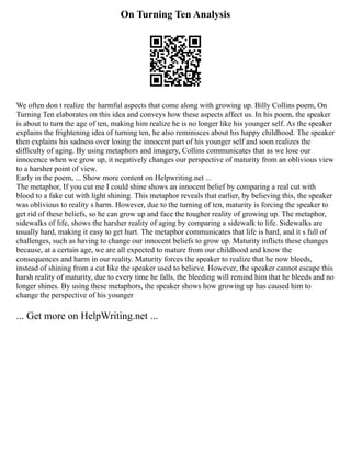 On Turning Ten Analysis
We often don t realize the harmful aspects that come along with growing up. Billy Collins poem, On
Turning Ten elaborates on this idea and conveys how these aspects affect us. In his poem, the speaker
is about to turn the age of ten, making him realize he is no longer like his younger self. As the speaker
explains the frightening idea of turning ten, he also reminisces about his happy childhood. The speaker
then explains his sadness over losing the innocent part of his younger self and soon realizes the
difficulty of aging. By using metaphors and imagery, Collins communicates that as we lose our
innocence when we grow up, it negatively changes our perspective of maturity from an oblivious view
to a harsher point of view.
Early in the poem, ... Show more content on Helpwriting.net ...
The metaphor, If you cut me I could shine shows an innocent belief by comparing a real cut with
blood to a fake cut with light shining. This metaphor reveals that earlier, by believing this, the speaker
was oblivious to reality s harm. However, due to the turning of ten, maturity is forcing the speaker to
get rid of these beliefs, so he can grow up and face the tougher reality of growing up. The metaphor,
sidewalks of life, shows the harsher reality of aging by comparing a sidewalk to life. Sidewalks are
usually hard, making it easy to get hurt. The metaphor communicates that life is hard, and it s full of
challenges, such as having to change our innocent beliefs to grow up. Maturity inflicts these changes
because, at a certain age, we are all expected to mature from our childhood and know the
consequences and harm in our reality. Maturity forces the speaker to realize that he now bleeds,
instead of shining from a cut like the speaker used to believe. However, the speaker cannot escape this
harsh reality of maturity, due to every time he falls, the bleeding will remind him that he bleeds and no
longer shines. By using these metaphors, the speaker shows how growing up has caused him to
change the perspective of his younger
... Get more on HelpWriting.net ...
 