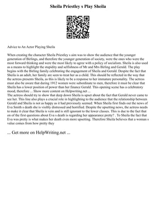 Sheila Priestley s Play Sheila
Advice to An Actor Playing Sheila
When creating the character Sheila Priestley s aim was to show the audience that the younger
generation of Birlings, and therefore the younger generation of society, were the ones who were the
most forward thinking and were the most likely to agree with a policy of socialism. Sheila is also used
as a means to highlight the stupidity and selfishness of Mr and Mrs Birling and Gerald. The play
begins with the Birling family celebrating the engagement of Sheila and Gerald. Despite the fact that
Sheila is an adult, her family are seen to treat her as a child. This should be reflected in the way that
the actress presents Sheila, as this is likely to be a response to her immature personality. The actress
must also be aware that during 1912 women were subordinate to men, therefore it must be clear that
Sheila has a lower position of power than her finance Gerald. This opening scene has a celebratory
mood, therefore ... Show more content on Helpwriting.net ...
The actress should try to show that deep down Sheila is upset about the fact that Gerald never came to
see her. This line also plays a crucial role in highlighting to the audience that the relationship between
Gerald and Sheila is not as happy as it had previously seemed. When Sheila first finds out the news of
Eva Smith s death she is visibly distressed and horrified. Despite the upsetting news, the actress needs
to make it clear that Sheila is vein and is still ignorant to the lower classes. This is due to the fact that
on of the first questions about Eva s death is regarding her appearance pretty? . To Sheila the fact that
Eva was pretty is what makes her death even more upsetting. Therefore Sheila believes that a woman s
value comes from how pretty they
... Get more on HelpWriting.net ...
 