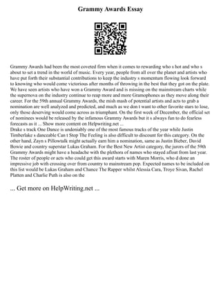 Grammy Awards Essay
Grammy Awards had been the most coveted firm when it comes to rewarding who s hot and who s
about to set a trend in the world of music. Every year, people from all over the planet and artists who
have put forth their substantial contributions to keep the industry s momentum flowing look forward
to knowing who would come victorious after months of throwing in the best that they got on the plate.
We have seen artists who have won a Grammy Award and is missing on the mainstream charts while
the supernova on the industry continue to reap more and more Gramophones as they move along their
career. For the 59th annual Grammy Awards, the mish mash of potential artists and acts to grab a
nomination are well analyzed and predicted, and much as we don t want to other favorite stars to lose,
only those deserving would come across as triumphant. On the first week of December, the official set
of nominees would be released by the infamous Grammy Awards but it s always fun to do fearless
forecasts as it ... Show more content on Helpwriting.net ...
Drake s track One Dance is undeniably one of the most famous tracks of the year while Justin
Timberlake s danceable Can t Stop The Feeling is also difficult to discount for this category. On the
other hand, Zayn s Pillowtalk might actually earn him a nomination, same as Justin Bieber, David
Bowie and country superstar Lukas Graham. For the Best New Artist category, the jurors of the 59th
Grammy Awards might have a headache with the plethora of names who stayed afloat from last year.
The roster of people or acts who could get this award starts with Maren Morris, who d done an
impressive job with crossing over from country to mainstream pop. Expected names to be included on
this list would be Lukas Graham and Chance The Rapper whilst Alessia Cara, Troye Sivan, Rachel
Platten and Charlie Puth is also on the
... Get more on HelpWriting.net ...
 