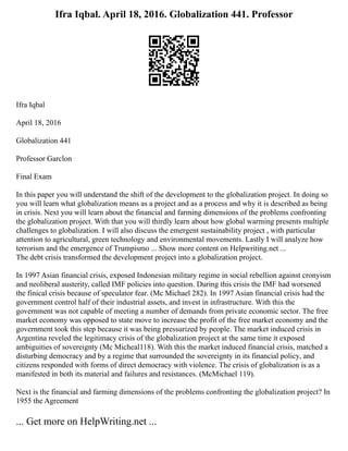 Ifra Iqbal. April 18, 2016. Globalization 441. Professor
Ifra Iqbal
April 18, 2016
Globalization 441
Professor Garclon
Final Exam
In this paper you will understand the shift of the development to the globalization project. In doing so
you will learn what globalization means as a project and as a process and why it is described as being
in crisis. Next you will learn about the financial and farming dimensions of the problems confronting
the globalization project. With that you will thirdly learn about how global warming presents multiple
challenges to globalization. I will also discuss the emergent sustainability project , with particular
attention to agricultural, green technology and environmental movements. Lastly I will analyze how
terrorism and the emergence of Trumpismo ... Show more content on Helpwriting.net ...
The debt crisis transformed the development project into a globalization project.
In 1997 Asian financial crisis, exposed Indonesian military regime in social rebellion against cronyism
and neoliberal austerity, called IMF policies into question. During this crisis the IMF had worsened
the finical crisis because of speculator fear. (Mc Michael 282). In 1997 Asian financial crisis had the
government control half of their industrial assets, and invest in infrastructure. With this the
government was not capable of meeting a number of demands from private economic sector. The free
market economy was opposed to state move to increase the profit of the free market economy and the
government took this step because it was being pressurized by people. The market induced crisis in
Argentina reveled the legitimacy crisis of the globalization project at the same time it exposed
ambiguities of sovereignty (Mc Micheal118). With this the market induced financial crisis, matched a
disturbing democracy and by a regime that surrounded the sovereignty in its financial policy, and
citizens responded with forms of direct democracy with violence. The crisis of globalization is as a
manifested in both its material and failures and resistances. (McMichael 119).
Next is the financial and farming dimensions of the problems confronting the globalization project? In
1955 the Agreement
... Get more on HelpWriting.net ...
 