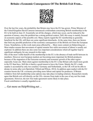 Britain s Economic Consequences Of The British Exit From...
Over the last few years, the probability that Britain may leave the EU has grown. Prime Minister of
the United Kingdom David Cameron announced a referendum concerning British membership in the
EU to be held on June 23. Essentially not all the changes, which may occur, can be reduced to the
question of money, since the problem has a strong political context. Still, this essay is mainly focused
on economic aspects of the possible exit. Many experts regard the EU membership as generally
beneficial for the UK; still there are some significant drawbacks. At the same time, there are factors
that limit any possible prediction of the economic consequences of the British exit from the European
Union. Nonetheless, in this work main areas affected by ... Show more content on Helpwriting.net ...
Most studies assume that movement of capital remains free while movement of labour is usually not
explored. In addition there are also some less important considerations which all together lead to
significant ambiguity for any research in this topic.
One of the most visible benefit of the membership in the EU is the absence of trade tariffs between its
members. However non European markets are becoming more important for British producers
because of the stagnation of the Eurozone economy and economic growth of the other region
especially Asian one. Main claim against membership in the EU is that Britain sells much more goods
to the EU than buys. Still this is barely a good reason to leave the Union. Mainly the EU s trade
surplus is accounted by only two counties: Germany and Netherlands, so the UK will not be able to
dictate its terms after exit (Sprinford, Tilford and Whyte, 2014). In addition open market with the EU
counties boosts the UK s economy providing more labour and capital for producers. If Britain
withdrew from full membership some options may take place in trading relations. Researchers mostly
agree that British exit will directly cut the UK s income from trade in the case of any not free trade
agreements. However, the new free trade agreement seems likely to take place.
Fiscal contribution is usually regarded as an
... Get more on HelpWriting.net ...
 