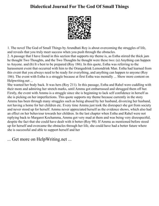 Dialectical Journal For The God Of Small Things
1. The novel The God of Small Things by Arundhati Roy is about overcoming the struggles of life,
and reveals that you truly meet success when you push through the obstacles.
2. A passage that I have found in this section that supports my theme is, as Estha stirred the thick jam
he thought Two Thoughts, and the Two Thoughts he thought were these two: (a) Anything can happen
to Anyone. and (b) It s best to be prepared (Roy 186). In this quote, Estha was referring to the
harassment event that occurred with him to the Orangedrink Lemondrink Man. Estha had learned from
this event that you always need to be ready for everything, and anything can happen to anyone (Roy
186). The event with Estha is a struggle because at first Estha was mentally ... Show more content on
Helpwriting.net ...
She wanted her body back. It was hers (Roy 211). In this passage, Estha and Rahel were cuddling with
their mom and admiring her stretch marks, until Ammu got embarrassed and shrugged them off her.
Firstly, the event with Ammu is a struggle since she is beginning to lack self confidence in herself as
she is picking on her imperfections. This quote supports my theme because currently in the story
Ammu has been through many struggles such as being abused by her husband, divorcing her husband,
not having a home for her children etc. Every time Ammu just took the disrespect she got from society
and never stood up for herself. Ammu never appreciated herself as the evidence shows, which also had
an effect on her behaviour towards her children. In the last chapter when Estha and Rahel were not
replying back to Margaret Kochamma, Ammu got very mad at them and was being very disrespectful,
despite the fact that she could have dealt with it better (Roy 98). If Ammu as mentioned before stood
up for herself and overcame the obstacles through her life, she could have had a better future where
she is successful and able to support herself and her
... Get more on HelpWriting.net ...
 