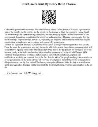Civil Government, By Henry David Thoreau
Citizen Obligation to Government The establishment of the United States of America s government
was of the people, by the people, for the people. In Resistance to Civil Government, Henry David
Thoreau through the supplementing of rhetoric devices perfectly argues the ineffectiveness of the
government. In addition to outlining the hypocrisy and corruption , Thoreau courageously dots the
short comings, responsibilities, as well as, expanding on effective and deliberate initiatives citizens
must initiate to implement a more stable and trustworthy government.
To start his argument, Thoreau explains the initial duties of the government permitted as a society.
From the start, the government was only the mode which the people have chosen to execute their will
is (said to be) equally liable to be abused and perverted before the people can act through it for it has
become run by a few individuals using it (the standing government) as their tool (Thoreau 843).
Thoreau, through the use of special diction such as inexpedient and chosen, explains the
ineffectiveness of the government, due to the fact that the will of the people no longer the main focus
of the government. In the point of view of Thoreau, it will greatly benefit the people to never allow
this government, run by few, to itself further any enterprise (Thoreau 843). Society as a whole must
reject any legislation founded on the benefit of the government alone. Thoreau uses anaphor as he list
the
... Get more on HelpWriting.net ...
 