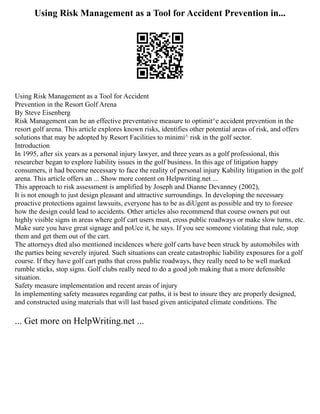 Using Risk Management as a Tool for Accident Prevention in...
Using Risk Management as a Tool for Accident
Prevention in the Resort Golf Arena
By Steve Eisenberg
Risk Management can he an effective preventative measure to optimit^e accident prevention in the
resort golf arena. This article explores known risks, identifies other potential areas of risk, and offers
solutions that may be adopted hy Resort Facilities to minimi^ risk in the golf sector.
Introduction
In 1995, after six years as a personal injury lawyer, and three years as a golf professional, this
researcher began to explore liability issues in the golf business. In this age of litigation happy
consumers, it had become necessary to face the reality of personal injury Kability litigation in the golf
arena. This article offers an ... Show more content on Helpwriting.net ...
This approach to risk assessment is amplified by Joseph and Dianne Devanney (2002),
It is not enough to just design pleasant and attractive surroundings. In developing the necessary
proactive protections against lawsuits, everyone has to be as diUgent as possible and try to foresee
how the design could lead to accidents. Other articles also recommend that course owners put out
highly visible signs in areas where golf cart users must, cross public roadways or make slow turns, etc.
Make sure you have great signage and poUce it, he says. If you see someone violating that rule, stop
them and get them out of the cart.
The attorneys dted also mentioned incidences where golf carts have been struck by automobiles with
the parties being severely injured. Such situations can create catastrophic liability exposures for a golf
course. If they have golf cart paths that cross public roadways, they really need to be well marked
rumble sticks, stop signs. Golf clubs really need to do a good job making that a more defensible
situation.
Safety measure implementation and recent areas of injury
In implementing safety measures regarding car paths, it is best to insure they are properly designed,
and constructed using materials that will last based given anticipated climate conditions. The
... Get more on HelpWriting.net ...
 