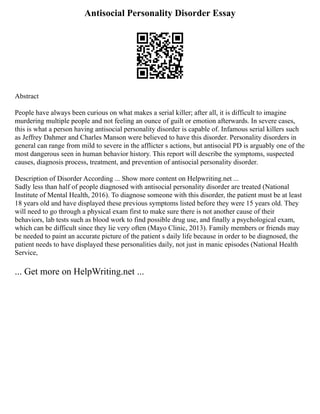 Antisocial Personality Disorder Essay
Abstract
People have always been curious on what makes a serial killer; after all, it is difficult to imagine
murdering multiple people and not feeling an ounce of guilt or emotion afterwards. In severe cases,
this is what a person having antisocial personality disorder is capable of. Infamous serial killers such
as Jeffrey Dahmer and Charles Manson were believed to have this disorder. Personality disorders in
general can range from mild to severe in the afflicter s actions, but antisocial PD is arguably one of the
most dangerous seen in human behavior history. This report will describe the symptoms, suspected
causes, diagnosis process, treatment, and prevention of antisocial personality disorder.
Description of Disorder According ... Show more content on Helpwriting.net ...
Sadly less than half of people diagnosed with antisocial personality disorder are treated (National
Institute of Mental Health, 2016). To diagnose someone with this disorder, the patient must be at least
18 years old and have displayed these previous symptoms listed before they were 15 years old. They
will need to go through a physical exam first to make sure there is not another cause of their
behaviors, lab tests such as blood work to find possible drug use, and finally a psychological exam,
which can be difficult since they lie very often (Mayo Clinic, 2013). Family members or friends may
be needed to paint an accurate picture of the patient s daily life because in order to be diagnosed, the
patient needs to have displayed these personalities daily, not just in manic episodes (National Health
Service,
... Get more on HelpWriting.net ...
 