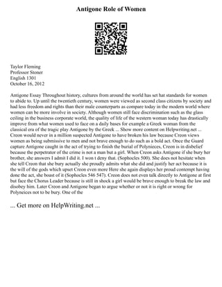 Antigone Role of Women
Taylor Fleming
Professor Stoner
English 1301
October 16, 2012
Antigone Essay Throughout history, cultures from around the world has set hat standards for women
to abide to. Up until the twentieth century, women were viewed as second class citizens by society and
had less freedom and rights than their male counterparts as compare today in the modern world where
women can be more involve in society. Although women still face discrimination such as the glass
ceiling in the business corporate world, the quality of life of the western woman today has drastically
improve from what women used to face on a daily bases for example a Greek woman from the
classical era of the tragic play Antigone by the Greek ... Show more content on Helpwriting.net ...
Creon would never in a million suspected Antigone to have broken his law because Creon views
women as being submissive to men and not brave enough to do such as a bold act. Once the Guard
capture Antigone caught in the act of trying to finish the burial of Polynieces, Creon is in disbelief
because the perpetrator of the crime is not a man but a girl. When Creon asks Antigone if she bury her
brother, she answers I admit I did it. I won t deny that. (Sophocles 500). She does not hesitate when
she tell Creon that she bury actually she proudly admits what she did and justify her act because it is
the will of the gods which upset Creon even more Here she again displays her proud contempt having
done the act, she boast of it (Sophocles 546 547). Creon does not even talk directly to Antigone at first
but face the Chorus Leader because is still in shock a girl would be brave enough to break the law and
disobey him. Later Creon and Antigone began to argue whether or not it is right or wrong for
Polyneices not to be bury. One of the
... Get more on HelpWriting.net ...
 