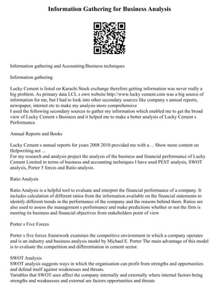 Information Gathering for Business Analysis
Information gathering and Accounting/Business techniques
Information gathering
Lucky Cement is listed on Karachi Stock exchange therefore getting information was never really a
big problem. As primary data LCL s own website http://www.lucky cement.com was a big source of
information for me, but I had to look into other secondary sources like company s annual reports,
newspaper, internet etc to make my analysis more comprehensive
I used the following secondary sources to gather my information which enabled me to get the broad
view of Lucky Cement s Business and it helped me to make a better analysis of Lucky Cement s
Performance.
Annual Reports and Books
Lucky Cement s annual reports for years 2008 2010 provided me with a ... Show more content on
Helpwriting.net ...
For my research and analysis project the analysis of the business and financial performance of Lucky
Cement Limited in terms of business and accounting techniques I have used PEST analysis, SWOT
analysis, Porter 5 forces and Ratio analysis.
Ratio Analysis
Ratio Analysis is a helpful tool to evaluate and interpret the financial performance of a company. It
includes calculation of different ratios from the information available on the financial statements to
identify different trends in the performance of the company and the reasons behind them. Ratios are
also used to assess the management s performance and make predictions whether or not the firm is
meeting its business and financial objectives from stakeholders point of view
Porter s Five Forces
Porter s five forces framework examines the competitive environment in which a company operates
and is an industry and business analysis model by Michael E. Porter The main advantage of this model
is to evaluate the competition and differentiation in cement sector.
SWOT Analysis
SWOT analysis suggests ways in which the organisation can profit from strengths and opportunities
and defend itself against weaknesses and threats.
Variables that SWOT uses affect the company internally and externally where internal factors being
strengths and weaknesses and external are factors opportunities and threats
 