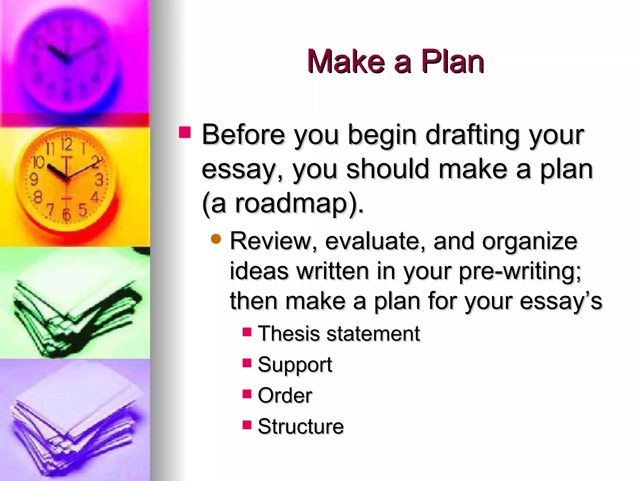Make a Plan Before you begin drafting your essay, you should make a plan (a roadmap). Review, evaluate, and organize ideas written in your pre-writing; then make a plan for your essay’s Thesis statement Support Order Structure 