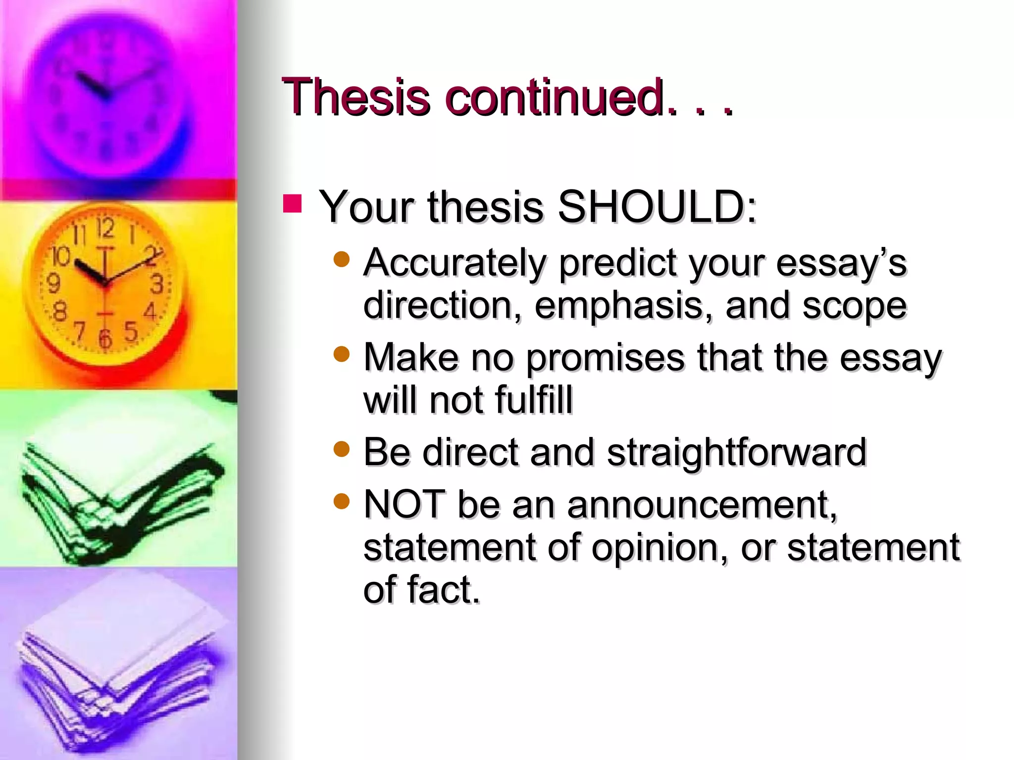 Thesis continued. . . Your thesis SHOULD: Accurately predict your essay’s direction, emphasis, and scope Make no promises that the essay will not fulfill Be direct and straightforward NOT be an announcement, statement of opinion, or statement of fact. 