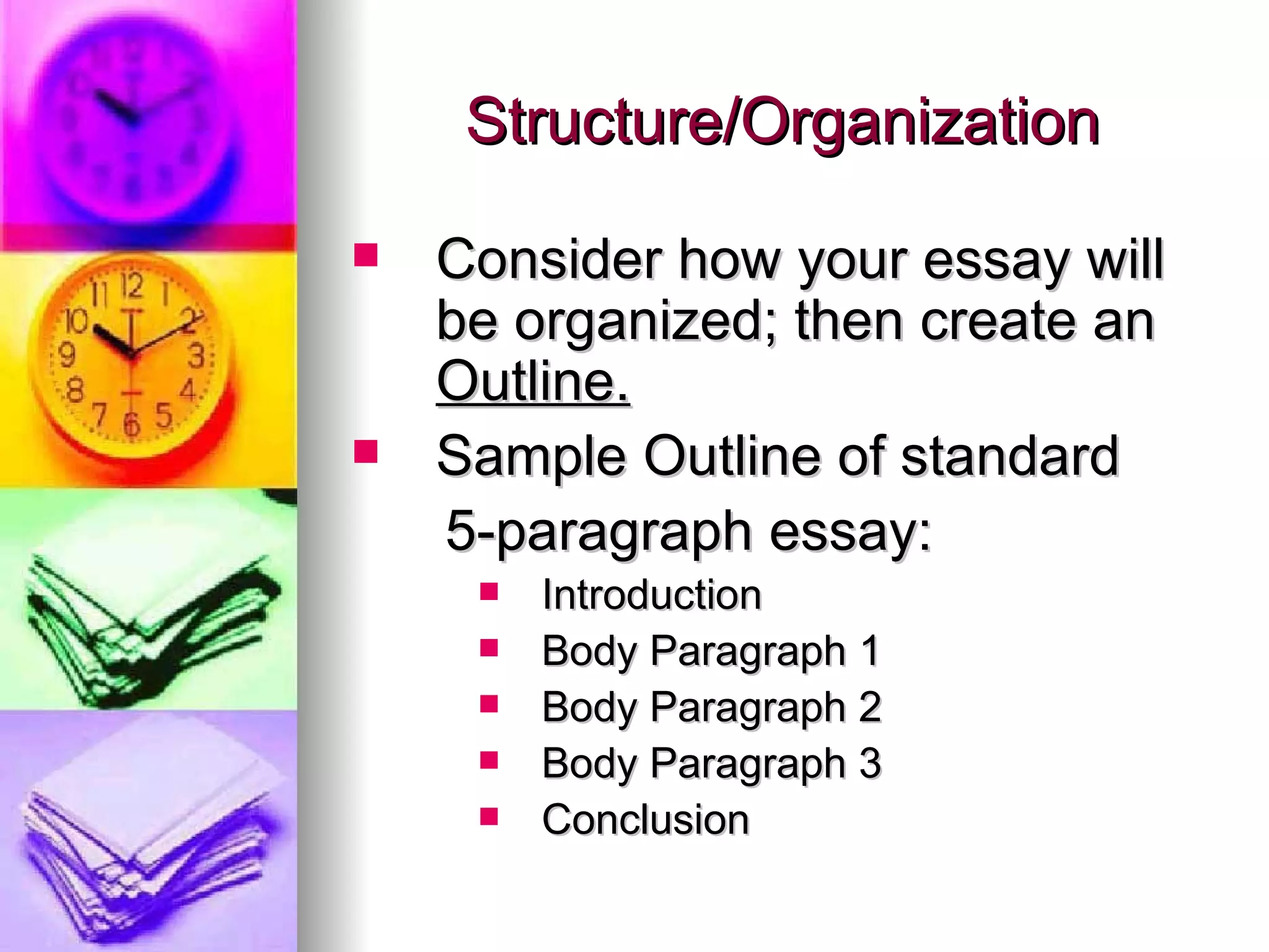 Structure/Organization Consider how your essay will be organized; then create an  Outline. Sample Outline of standard  5-paragraph essay: Introduction Body Paragraph 1 Body Paragraph 2 Body Paragraph 3 Conclusion 
