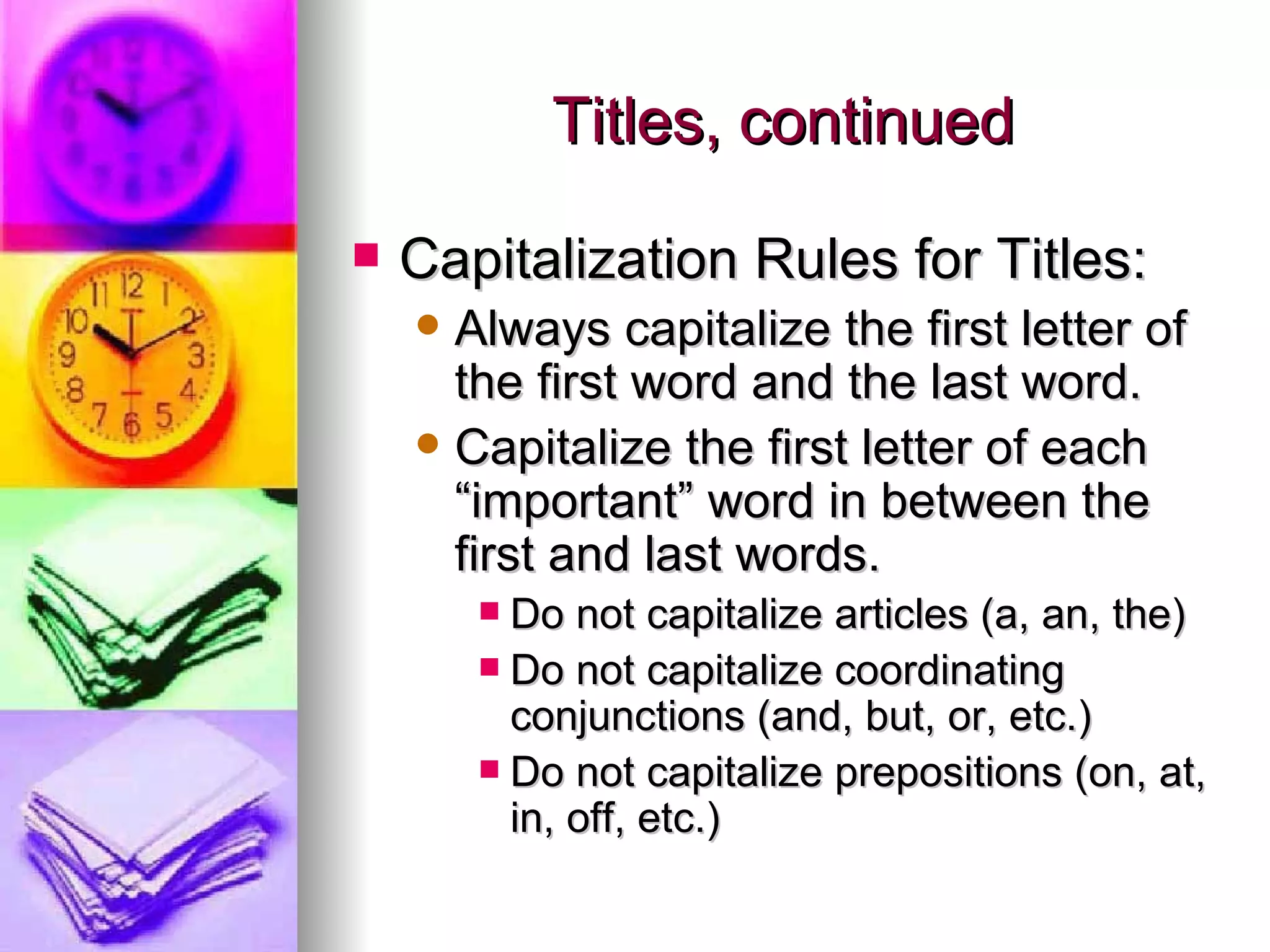 Titles, continued Capitalization Rules for Titles: Always capitalize the first letter of the first word and the last word. Capitalize the first letter of each “important” word in between the first and last words. Do not capitalize articles (a, an, the) Do not capitalize coordinating conjunctions (and, but, or, etc.) Do not capitalize prepositions (on, at, in, off, etc.) 