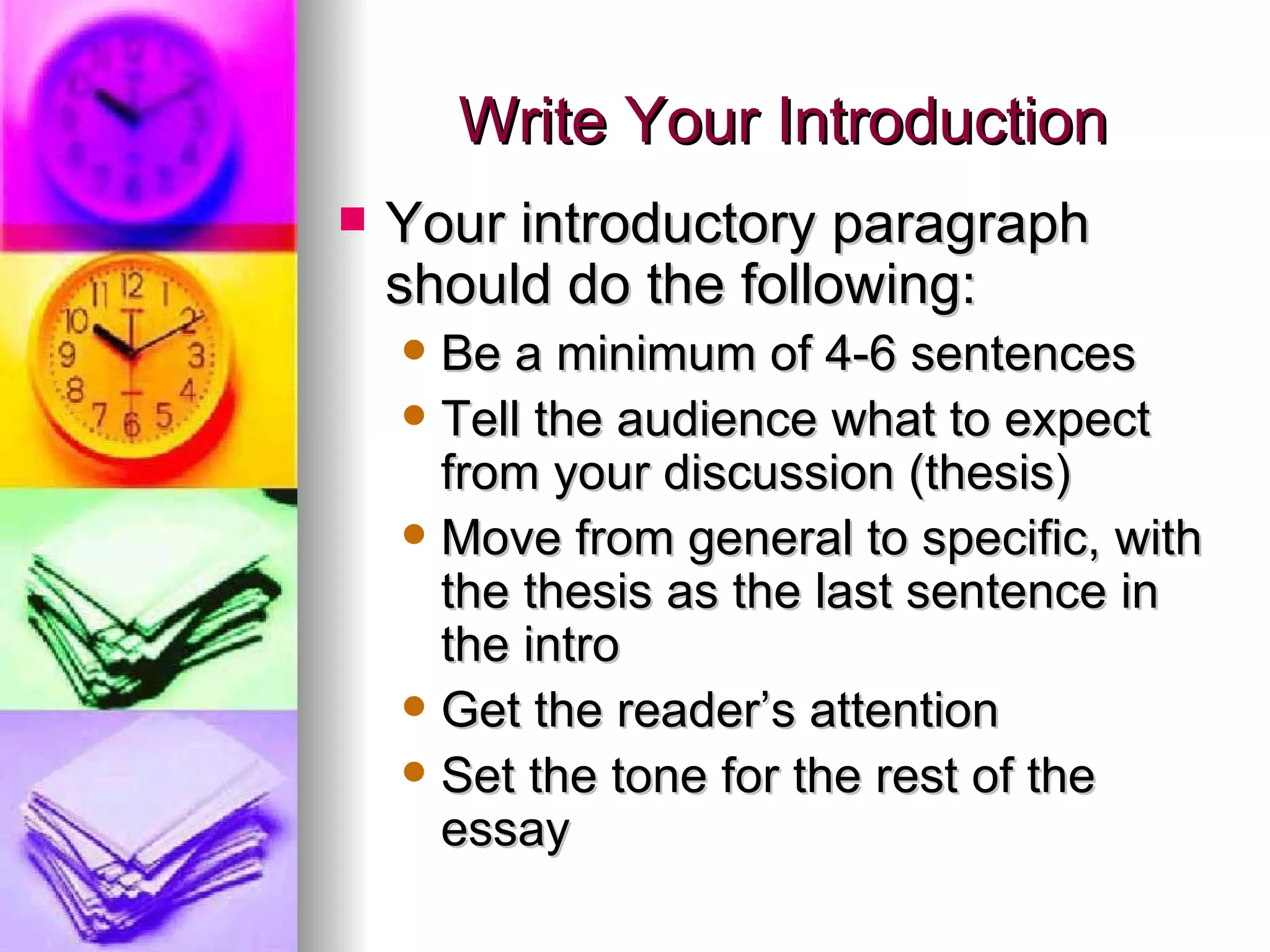 Write Your Introduction Your introductory paragraph should do the following: Be a minimum of 4-6 sentences Tell the audience what to expect from your discussion (thesis) Move from general to specific, with the thesis as the last sentence in the intro Get the reader’s attention Set the tone for the rest of the essay 
