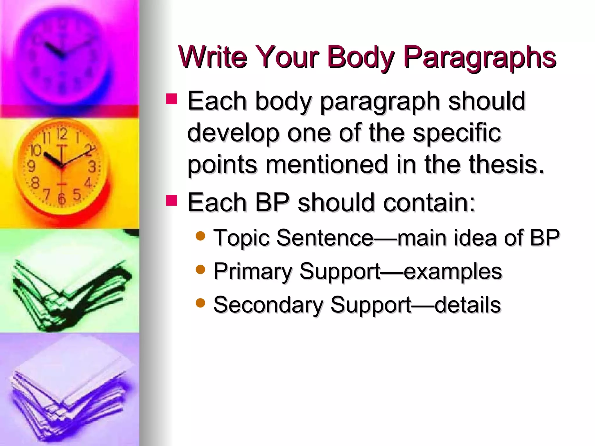 Write Your Body Paragraphs Each body paragraph should develop one of the specific points mentioned in the thesis. Each BP should contain: Topic Sentence—main idea of BP Primary Support—examples  Secondary Support—details 