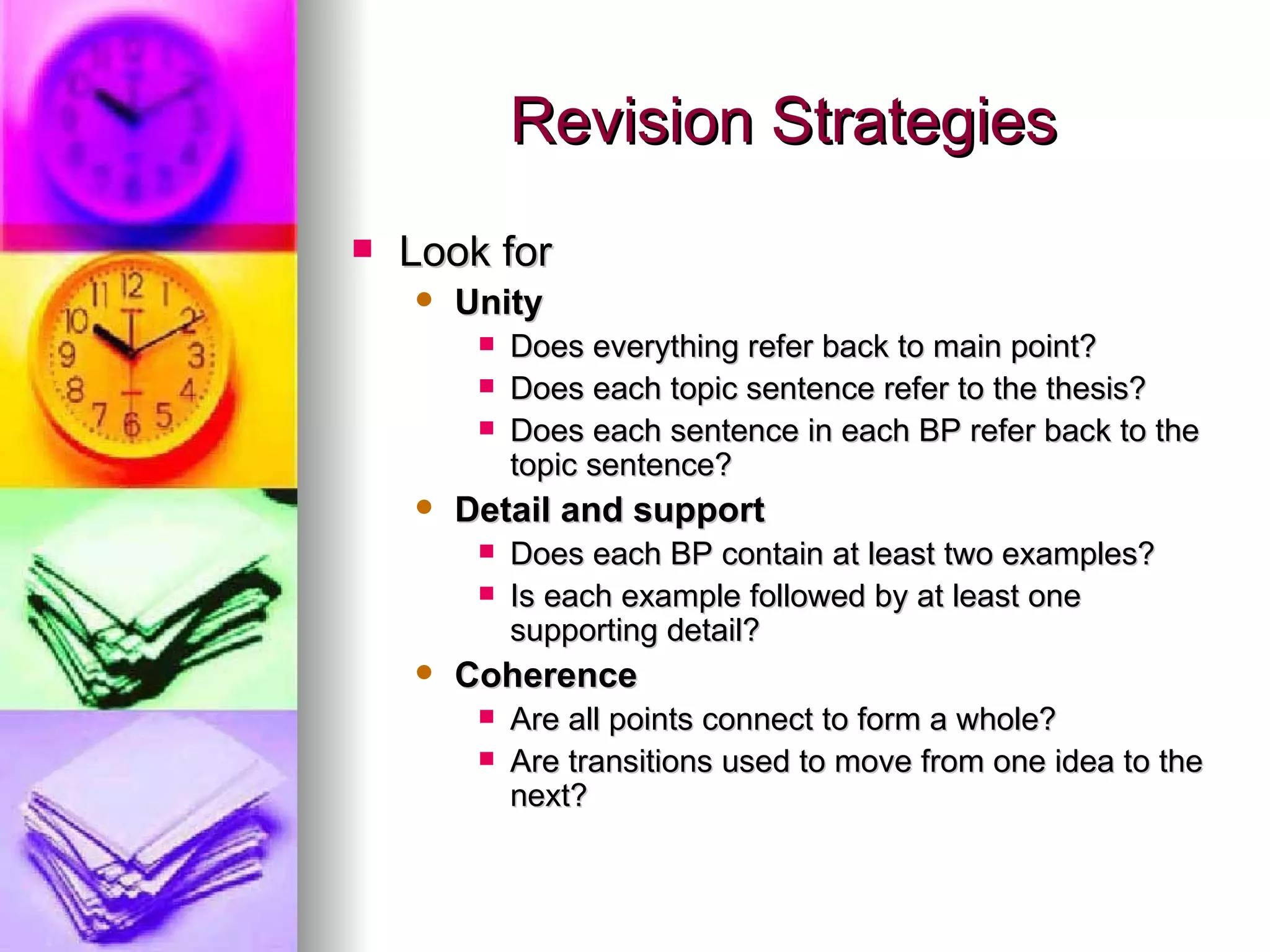Revision Strategies Look for Unity  Does everything refer back to main point? Does each topic sentence refer to the thesis? Does each sentence in each BP refer back to the topic sentence? Detail and support  Does each BP contain at least two examples? Is each example followed by at least one supporting detail? Coherence  Are all points connect to form a whole? Are transitions used to move from one idea to the next?  