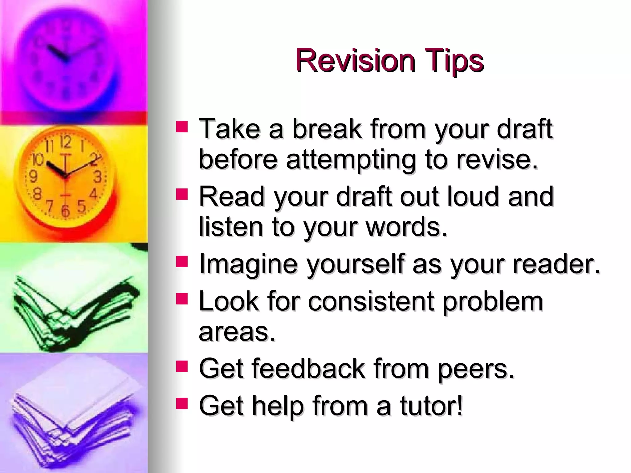 Revision Tips Take a break from your draft before attempting to revise. Read your draft out loud and listen to your words. Imagine yourself as your reader. Look for consistent problem areas. Get feedback from peers. Get help from a tutor! 