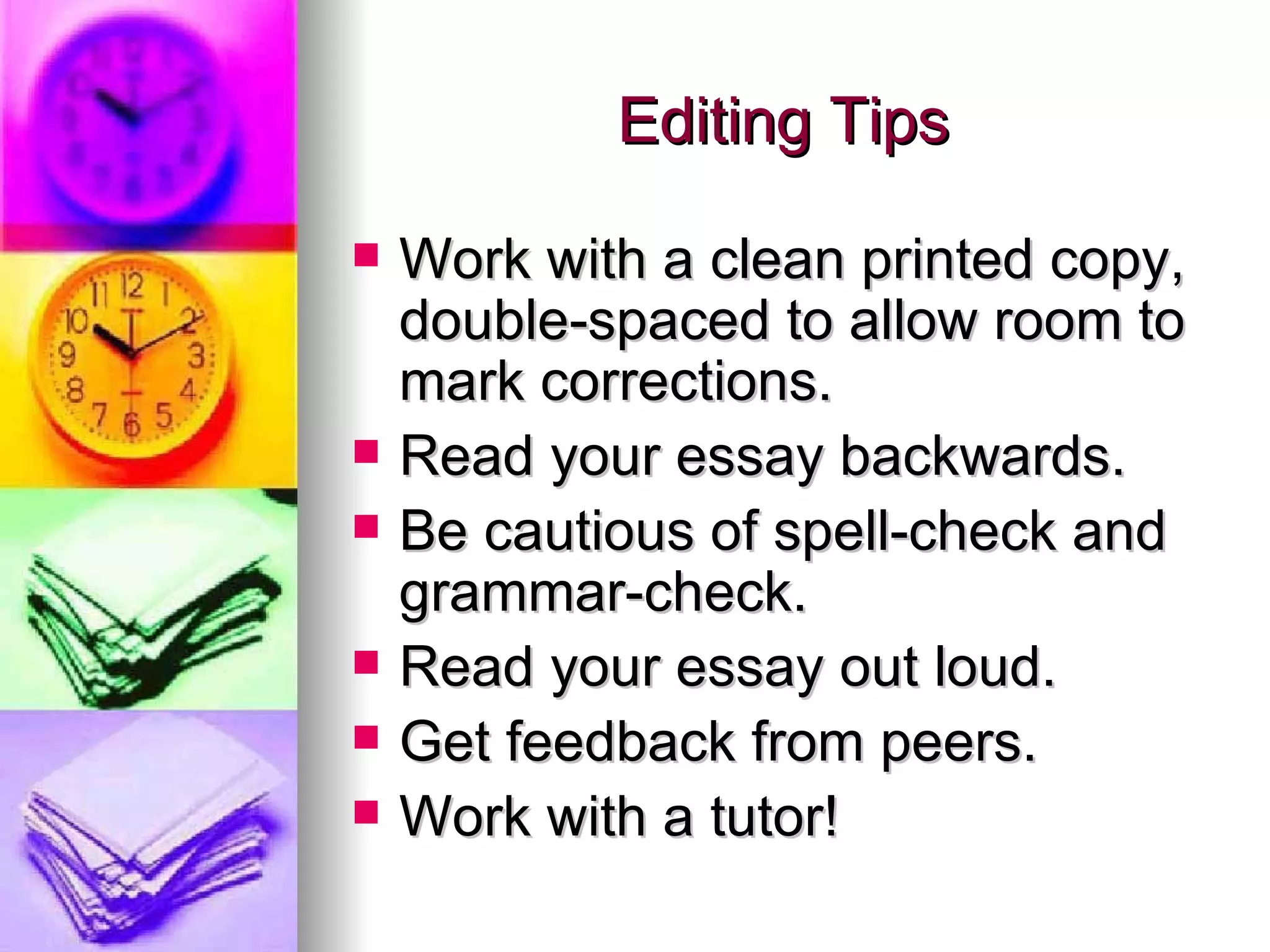 Editing Tips Work with a clean printed copy, double-spaced to allow room to mark corrections. Read your essay backwards. Be cautious of spell-check and grammar-check. Read your essay out loud. Get feedback from peers. Work with a tutor! 