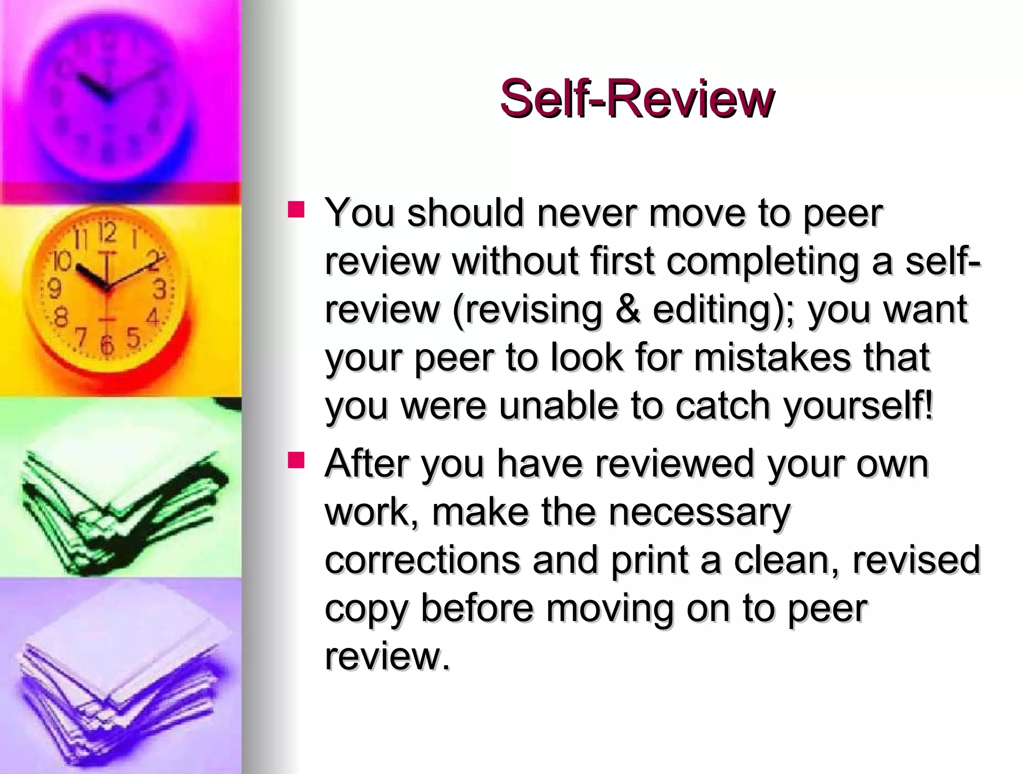 Self-Review You should never move to peer review without first completing a self-review (revising & editing); you want your peer to look for mistakes that you were unable to catch yourself! After you have reviewed your own work, make the necessary corrections and print a clean, revised copy before moving on to peer review. 
