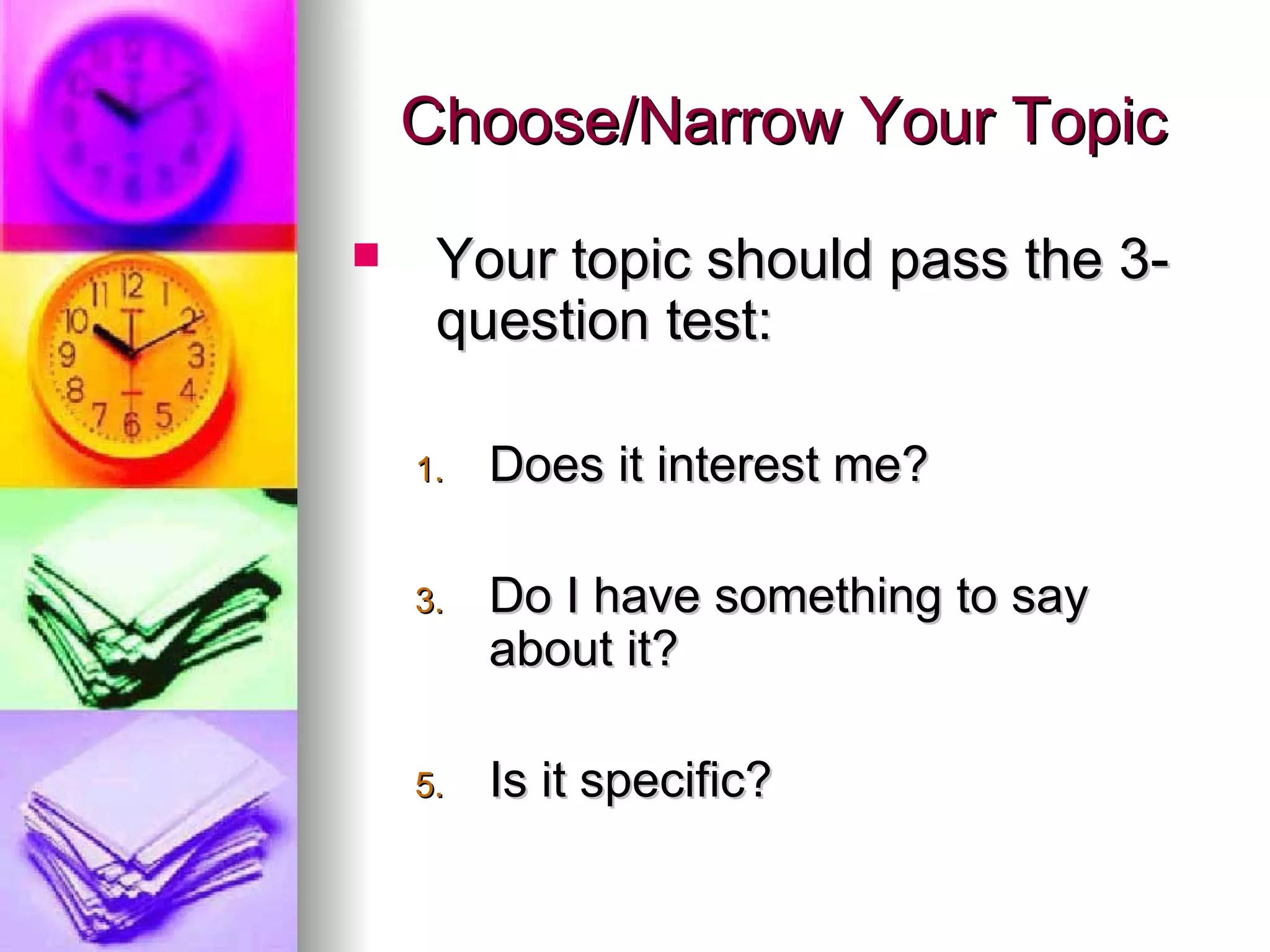 Choose/Narrow Your Topic Your topic should pass the 3-question test: Does it interest me? Do I have something to say about it? Is it specific? 