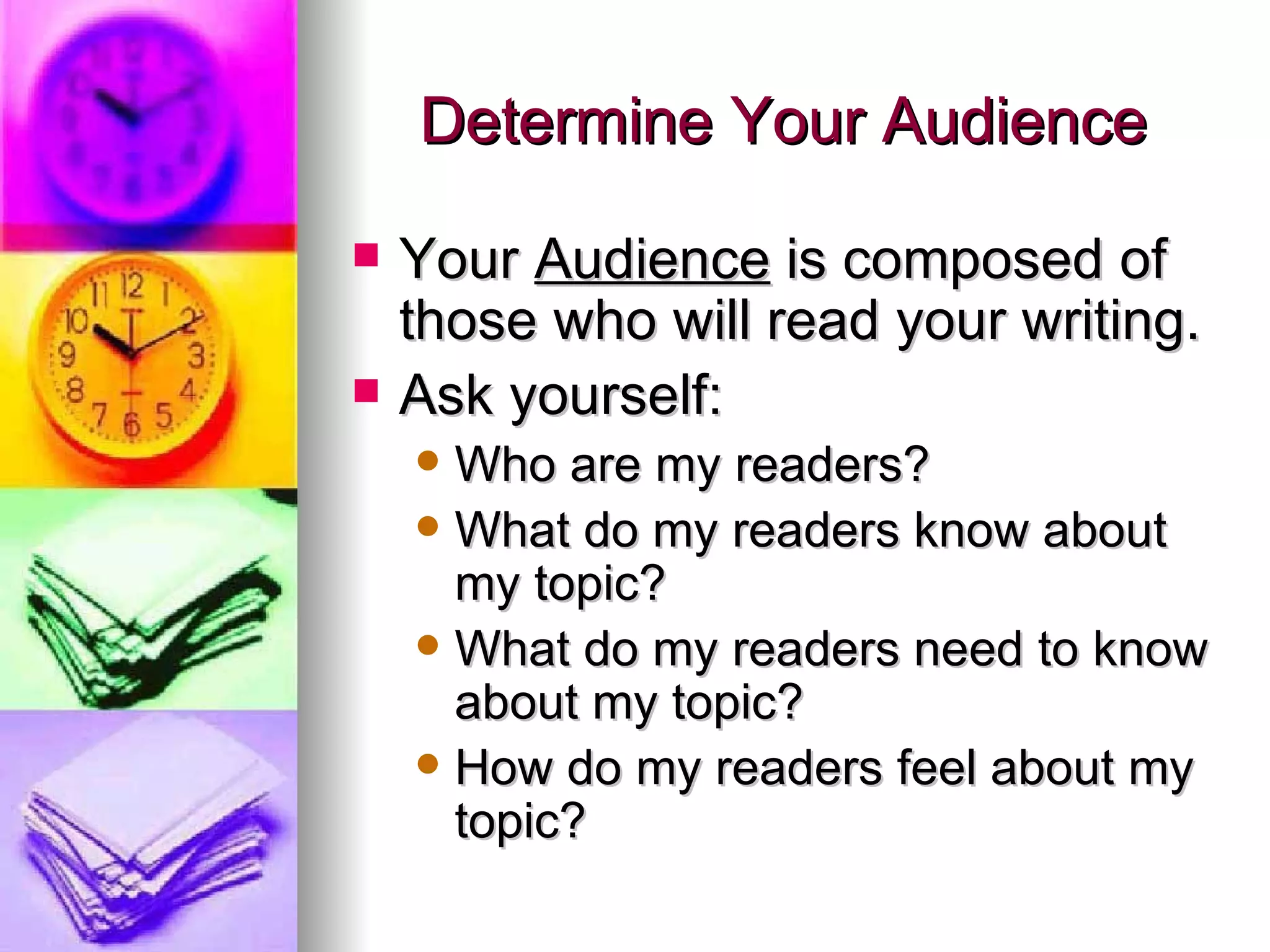 Determine Your Audience Your  Audience  is composed of those who will read your writing. Ask yourself: Who are my readers? What do my readers know about my topic? What do my readers need to know about my topic? How do my readers feel about my topic? 