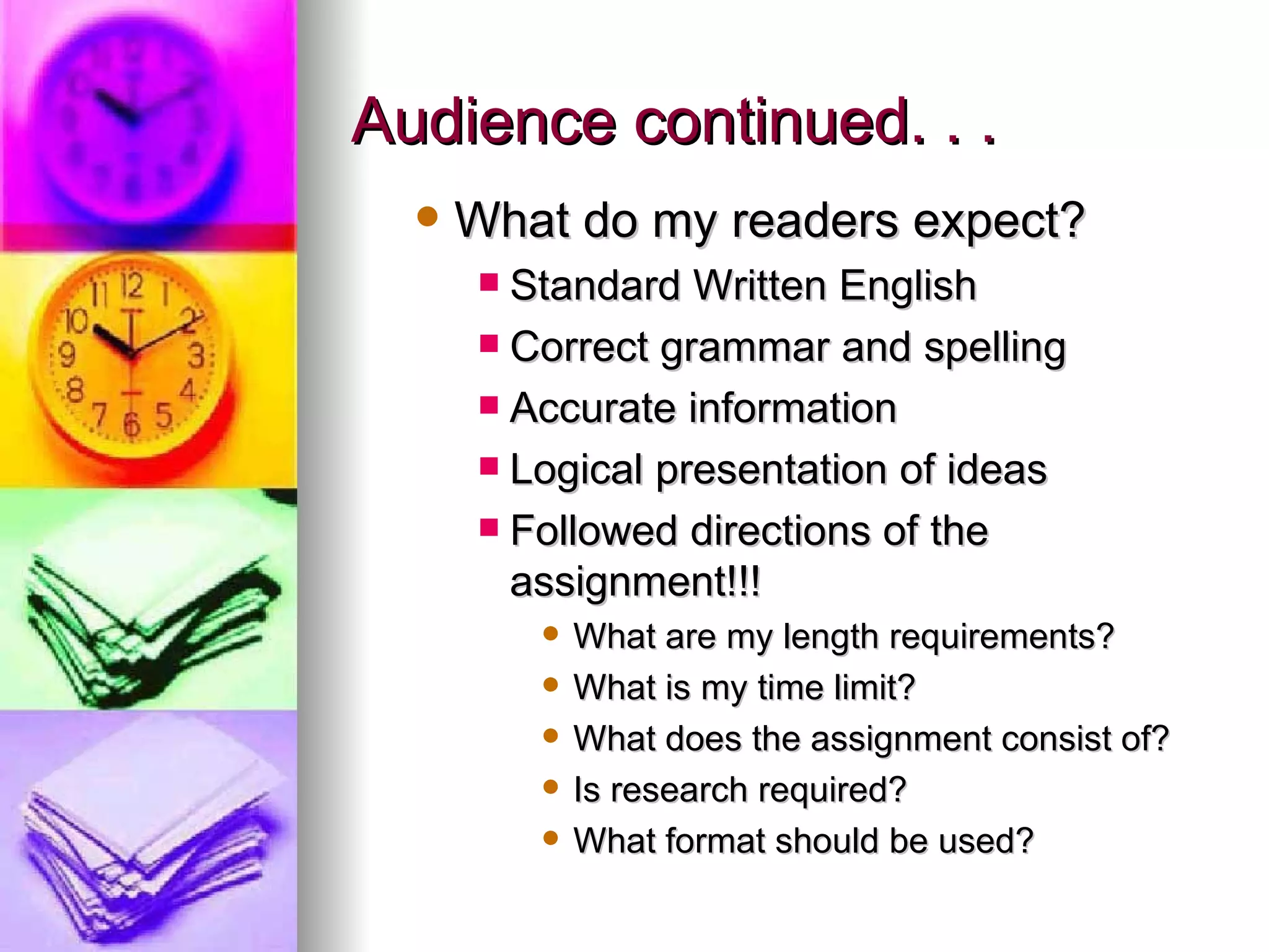Audience continued. . . What do my readers expect? Standard Written English Correct grammar and spelling Accurate information Logical presentation of ideas Followed directions of the assignment!!! What are my length requirements? What is my time limit? What does the assignment consist of? Is research required? What format should be used? 
