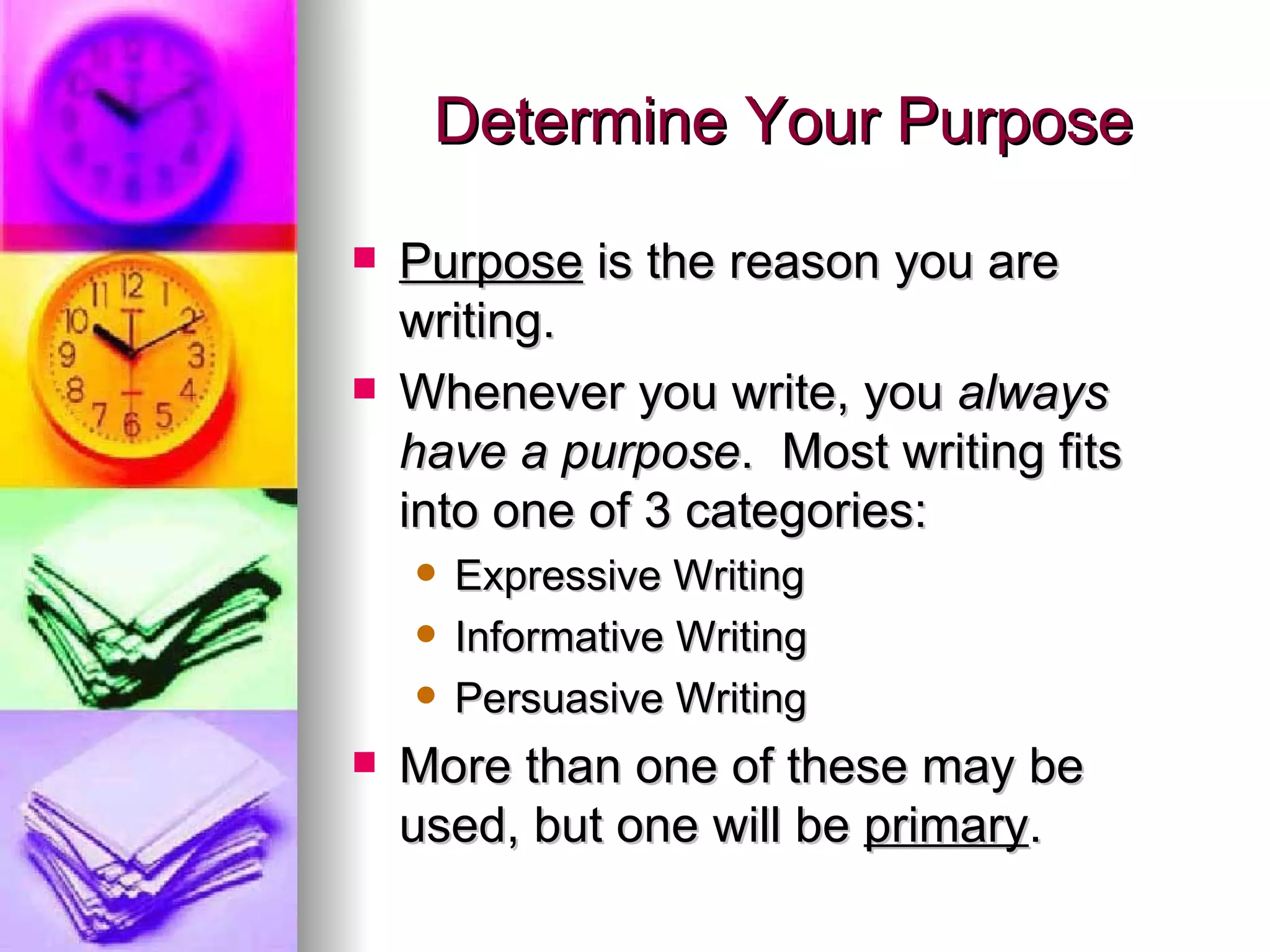 Determine Your Purpose Purpose  is the reason you are writing. Whenever you write, you  always have a purpose .  Most writing fits into one of 3 categories: Expressive Writing Informative Writing Persuasive Writing More than one of these may be used, but one will be  primary . 