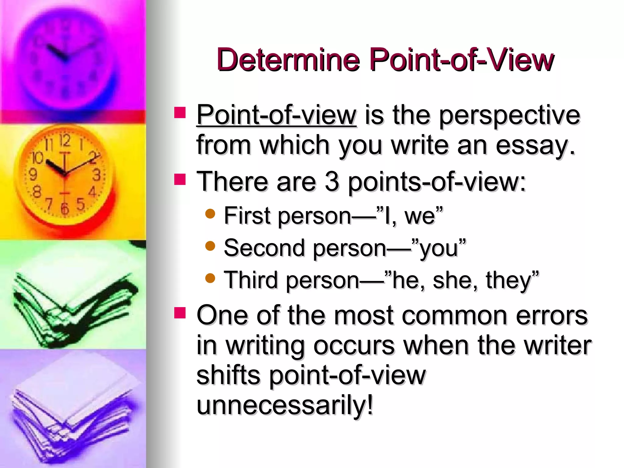 Determine Point-of-View Point-of-view  is the perspective from which you write an essay. There are 3 points-of-view: First person—”I, we”  Second person—”you” Third person—”he, she, they” One of the most common errors in writing occurs when the writer shifts point-of-view unnecessarily! 