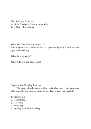 The Writing Process
A Little Strategy Goes a Long Way
Part One – Prewriting
What is “The Writing Process?”
The answer is self evident: It is a process by which authors can
approach writing.
What is a process?
Where do we use processes?
Steps in the Writing Process
The steps should start in this particular order, but you may
also redo them as many times as needed, whenever needed:
1. Prewriting
2. Organizing
3. Drafting
4. Revising
5. Editing and proofreading
 