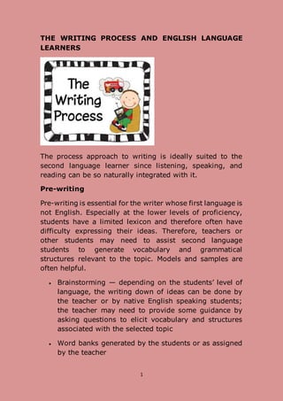 1
THE WRITING PROCESS AND ENGLISH LANGUAGE
LEARNERS
The process approach to writing is ideally suited to the
second language learner since listening, speaking, and
reading can be so naturally integrated with it.
Pre-writing
Pre-writing is essential for the writer whose first language is
not English. Especially at the lower levels of proficiency,
students have a limited lexicon and therefore often have
difficulty expressing their ideas. Therefore, teachers or
other students may need to assist second language
students to generate vocabulary and grammatical
structures relevant to the topic. Models and samples are
often helpful.
 Brainstorming — depending on the students’ level of
language, the writing down of ideas can be done by
the teacher or by native English speaking students;
the teacher may need to provide some guidance by
asking questions to elicit vocabulary and structures
associated with the selected topic
 Word banks generated by the students or as assigned
by the teacher
 