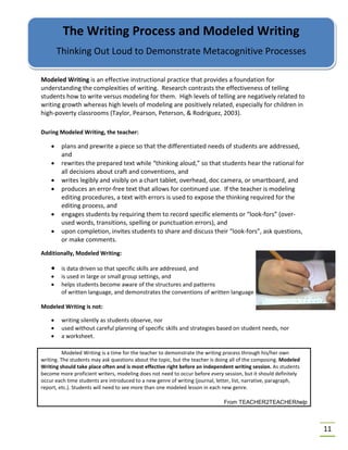 11
Modeled Writing is an effective instructional practice that provides a foundation for
understanding the complexities of writing. Research contrasts the effectiveness of telling
students how to write versus modeling for them. High levels of telling are negatively related to
writing growth whereas high levels of modeling are positively related, especially for children in
high-poverty classrooms (Taylor, Pearson, Peterson, & Rodriguez, 2003).
During Modeled Writing, the teacher:
• plans and prewrite a piece so that the differentiated needs of students are addressed,
and
• rewrites the prepared text while “thinking aloud,” so that students hear the rational for
all decisions about craft and conventions, and
• writes legibly and visibly on a chart tablet, overhead, doc camera, or smartboard, and
• produces an error-free text that allows for continued use. If the teacher is modeling
editing procedures, a text with errors is used to expose the thinking required for the
editing process, and
• engages students by requiring them to record specific elements or “look-fors” (over-
used words, transitions, spelling or punctuation errors), and
• upon completion, invites students to share and discuss their “look-fors”, ask questions,
or make comments.
Additionally, Modeled Writing:
• is data driven so that specific skills are addressed, and
• is used in large or small group settings, and
• helps students become aware of the structures and patterns
of written language, and demonstrates the conventions of written language
Modeled Writing is not:
• writing silently as students observe, nor
• used without careful planning of specific skills and strategies based on student needs, nor
• a worksheet.
Modeled Writing is a time for the teacher to demonstrate the writing process through his/her own
writing. The students may ask questions about the topic, but the teacher is doing all of the composing. Modeled
Writing should take place often and is most effective right before an independent writing session. As students
become more proficient writers, modeling does not need to occur before every session, but it should definitely
occur each time students are introduced to a new genre of writing (journal, letter, list, narrative, paragraph,
report, etc.). Students will need to see more than one modeled lesson in each new genre.
From TEACHER2TEACHERhelp
The Writing Process and Modeled Writing
Thinking Out Loud to Demonstrate Metacognitive Processes
 