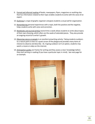 15
9. Formal and informal reading of books, newspapers, flyers, magazines or anything else
that has information related to their topic enables students to write with the voice of an
expert.
10. Outlining is a type of graphic organizer and gives students a visual aid for organization.
11. Remembering personal experiences with a topic, both the positive and the negative,
helps students write with voice and conviction.
12. Notebooks and journal writing several time a week allows students to write about topics
of their own choosing, which often are the seeds of extended pieces. They also provide
an ongoing record of a writer’s growth.
13. Observing nature or people is an excellent prewriting activity. Taking students outdoors
to a nature park or even to a quiet corner of the playground provides many items of
interest to observe and describe. Or, if going outdoors isn’t an option, students may
watch a movie or video on the internet.
14. Anticipation guides are frames for writing and they assess a class’ knowledge before
they start writing or reading (if you have a particular topic in mind). See next page for
an example.
 