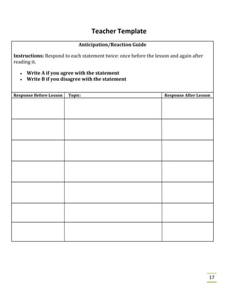 17
Teacher Template
Anticipation/Reaction Guide
Instructions: Respond to each statement twice: once before the lesson and again after
reading it.
• Write A if you agree with the statement
• Write B if you disagree with the statement
Response Before Lesson Topic: Response After Lesson
 