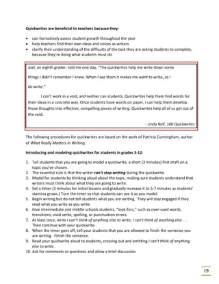 19
Quickwrites are beneficial to teachers because they:
• can formatively assess student growth throughout the year
• help teachers find their own ideas and voices as writers
• clarify their understanding of the difficulty of the task they are asking students to complete,
because they’re doing what students must do
The following procedures for quickwrites are based on the work of Patricia Cunningham, author
of What Really Matters in Writing.
Introducing and modeling quickwrites for students in grades 3-12:
1. Tell students that you are going to model a quickwrite, a short (3 minutes) first draft on a
topic you’ve chosen.
2. The essential rule is that the writer can’t stop writing during the quickwrite.
3. Model for students by thinking aloud about the topic, making sure students understand that
writers must think about what they are going to write.
4. Set a timer (3 minutes for initial lessons and gradually increase it to 5-7 minutes as students’
stamina grows.) Turn the timer so that students can see it as you model.
5. Begin writing but do not tell students what you are writing. They will stay engaged if they
read what you write as you write.
6. Give intermediate and middle schools students, “look-fors,” such as over-used words,
transitions, vivid verbs, spelling, or punctuation errors.
7. At least once, write I can’t think of anything else to write, I can’t think of anything else . . .
Then continue with your quickwrite.
8. When the timer goes off, tell your students that you are allowed to finish the sentence you
are writing. Finish the sentence.
9. Read your quickwrite aloud to students, crossing out and omitting I can’t think of anything
else to write.
10. Ask for comments or questions and allow a brief discussion.
Joel, an eighth grader, told me one day, “The quickwrites help me write down some
things I didn’t remember I knew. When I see them it makes me want to write, so I
do write.”
I can’t work in a void, and neither can students. Quickwrites help them find words for
their ideas in a concrete way. Once students have words on paper, I can help them develop
those thoughts into effective, compelling pieces of writing. Quickwrites help all of us get out of
the void.
- Linda Reif, 100 Quickwrites
 