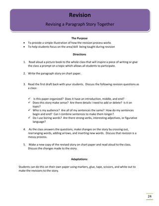 24
The Purpose
• To provide a simple illustration of how the revision process works
• To help students focus on the area/skill being taught during revision
Directions
1. Read aloud a picture book to the whole class that will inspire a piece of writing or give
the class a prompt on a topic which allows all students to participate.
2. Write the paragraph story on chart paper.
3. Read the first draft back with your students. Discuss the following revision questions as
a class:
 Is this paper organized? Does it have an introduction, middle, and end?
 Does this story make sense? Are there details I need to add or delete? Is it on
topic?
 Who is my audience? Are all of my sentences the same? How do my sentences
begin and end? Can I combine sentences to make them longer?
 Do I use boring words? Are there strong verbs, interesting adjectives, or figurative
language?
4. As the class answers the questions, make changes on the story by crossing out,
rearranging words, adding arrows, and inserting new words. Discuss that revision is a
messy process.
5. Make a new copy of the revised story on chart paper and read aloud to the class.
Discuss the changes made to the story.
Adaptations:
Students can do this on their own paper using markers, glue, tape, scissors, and white out to
make the revisions to the story.
Revision
Revising a Paragraph Story Together
 