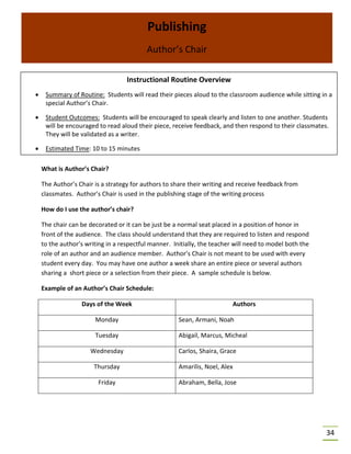 34
What is Author’s Chair?
The Author’s Chair is a strategy for authors to share their writing and receive feedback from
classmates. Author’s Chair is used in the publishing stage of the writing process
How do I use the author’s chair?
The chair can be decorated or it can be just be a normal seat placed in a position of honor in
front of the audience. The class should understand that they are required to listen and respond
to the author’s writing in a respectful manner. Initially, the teacher will need to model both the
role of an author and an audience member. Author’s Chair is not meant to be used with every
student every day. You may have one author a week share an entire piece or several authors
sharing a short piece or a selection from their piece. A sample schedule is below.
Example of an Author’s Chair Schedule:
Days of the Week Authors
Monday Sean, Armani, Noah
Tuesday Abigail, Marcus, Micheal
Wednesday Carlos, Shaira, Grace
Thursday Amarilis, Noel, Alex
Friday Abraham, Bella, Jose
Publishing
Author’s Chair
Instructional Routine Overview
• Summary of Routine: Students will read their pieces aloud to the classroom audience while sitting in a
special Author’s Chair.
• Student Outcomes: Students will be encouraged to speak clearly and listen to one another. Students
will be encouraged to read aloud their piece, receive feedback, and then respond to their classmates.
They will be validated as a writer.
• Estimated Time: 10 to 15 minutes
 