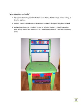 35
What adaptations can I make?
• Younger students may start the Author’s Chair sharing their drawings, limited writing, or
teacher captions.
• Use the Author’s Chair for the student of the week to share a piece they have finished.
• Allow students to be in the Author’s Chair for different subjects. Students can share
their writing from other content such as a math word problem or a reaction to a reading
story.
 