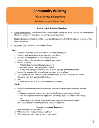 4
Day 1:
• Partners brainstorm unusual questions and write them down.
• Partners review questions, select two and circle them.
• Call on a pair to read one of their circled questions.
• Partners discuss the question that was just read aloud.
• Discuss as a class:
o What did you find out about your partner?
o Did both partners have a chance to share?
o If not, what can you do to make sure that you both get a chance to share?
• Repeat the procedure for several more questions as time allows.
• Tell students you will continue the activity tomorrow and that all of them will have a
chance to read their question to the class.
• Ask:
o What do we want to do the same or differently tomorrow?
Day 2:
• Remind students they are building a caring community by getting to know one another.
• Ask:
o How can you show that you are interested in finding out about each other?
o You are responsible for listening to what others say. If you can’t hear, what can you
do?
o What did you do to listen responsively to your partner during the activity?
• Have students share what they learned about their partner.
Examples of Unusual Questions:
1. How many teeth do you have?
2. When is a time you couldn’t stop laughing?
3. Who is the most interesting person in your family?
Community Building
Asking Unusual Questions
Based upon a lesson in Being a Writer
Instructional Routine Overview
• Summary of Routine: Students will build community by finding out things they did not already know
about one another by asking and answering unusual questions.
• Student Outcomes: Students will be encouraged to speak clearly and listen to one another as they
build community
• Estimated Time: 30 minutes each day for 2 days
 